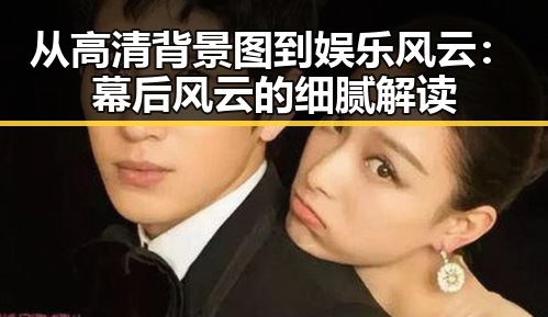 从高清背景图到娱乐风云：幕后风云的细腻解读