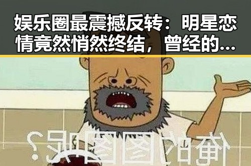 娱乐圈最震撼反转：明星恋情竟然悄然终结，曾经的甜蜜瞬间成为回忆